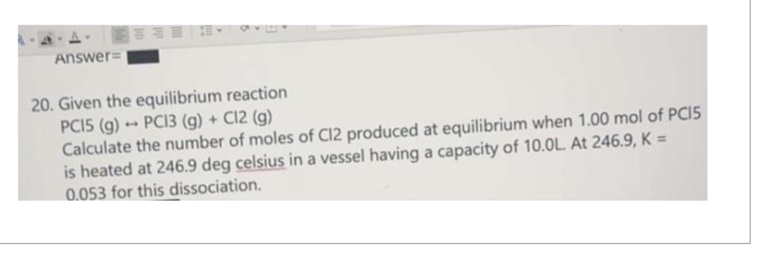 Answer=
路
20. Given the equilibrium reaction
PC13 (g) + C12 (g)
PC15 (g)
Calculate the number of moles of C12 produced at equilibrium when 1.00 mol of PC15
is heated at 246.9 deg celsius in a vessel having a capacity of 10.0L. At 246.9, K =
0.053 for this dissociation.
