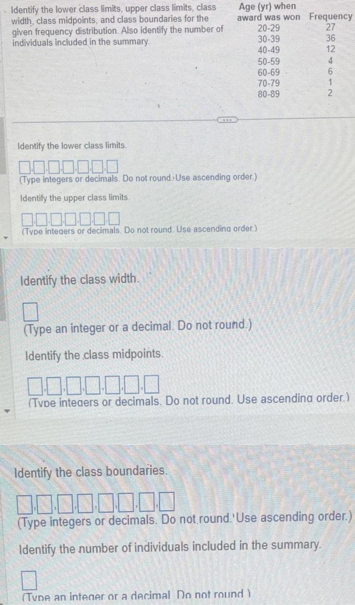 Identify the lower class limits, upper class limits, class
width, class midpoints, and class boundaries for the
given frequency distribution. Also identify the number of
individuals included in the summary.
Identify the lower class limits.
Age (yr) when
award was won
20-29
30-39
40-49
(Type integers or decimals. Do not round. Use ascending order.)
Identify the upper class limits.
00.000.00
(Type integers or decimals. Do not round. Use ascending order.)
Identify the class width.
50-59
60-69
70-79
80-89
Frequency
27
(Type an integer or a decimal Do not round )
824612
36
(Type an integer or a decimal. Do not round.)
Identify the class midpoints.
0.0.0.0.0.0.0
(Tvde integers or decimals. Do not round. Use ascending order.)
Identify the class boundaries.
00000000
(Type integers or decimals. Do not round.'Use ascending order.)
Identify the number of individuals included in the summary.