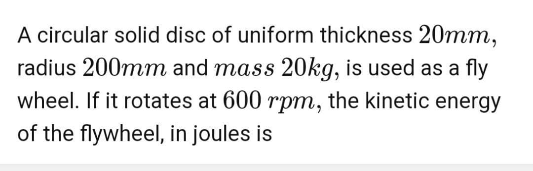 A circular solid disc of uniform thickness 20mm,
radius 200mm and mass 20kg, is used as a fly
wheel. If it rotates at 600 rpm, the kinetic energy
of the flywheel, in joules is