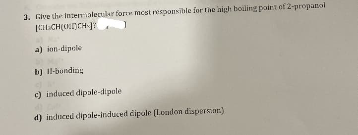 3. Give the intermolecular force most responsible for the high boiling point of 2-propanol
[CH3CH(OH)CH3]?
a) ion-dipole
b) H-bonding
c) induced dipole-dipole
d) induced dipole-induced dipole (London dispersion)