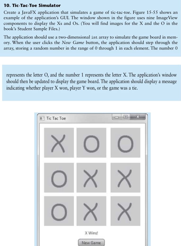 10. Tic-Tac-Toe Simulator
Create a JavaFX application that simulates a game of tic-tac-toe. Figure 15-55 shows an
example of the application's GUI. The window shown in the figure uses nine ImageView
components to display the Xs and Os. (You will find images for the X and the O in the
book's Student Sample Files.)
The application should use a two-dimensional int array to simulate the game board in mem-
ory. When the user clicks the New Game button, the application should step through the
array, storing a random number in the range of 0 through 1 in each element. The number 0
represents the letter O, and the number 1 represents the letter X. The application's window
should then be updated to display the game board. The application should display a message
indicating whether player X won, player Y won, or the game was a tie.
Tic Tac Toe
X Wins!
New Game
