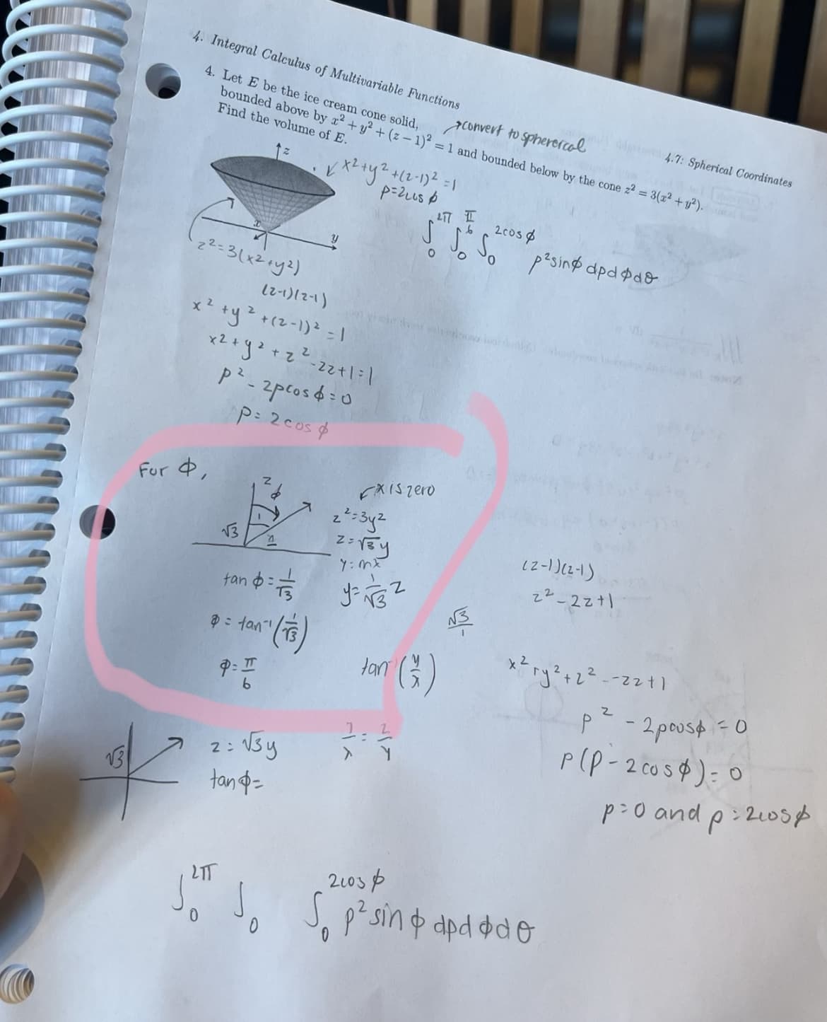 √3
4. Integral Calculus of Multivariable Functions
4. Let E be the ice cream cone solid,
convert to spherercal
bounded above by x² + y² + (2-1)² = 1 and bounded below by the cone z2 = 3(x² + y²).
Find the volume of E.
2²=3(x² + y²)
(2-1)(2-1)
x² + y ² +(²-1) ² = 1
For 4,
x² + y² + z ²2²-22+1=1
p²-2pros4=0
P= 2 cos &
√3
Z
tan $=1/1535
= tan
an" (T3)
P= I
b
✓ x² + y² + (2-1)² = 1
p=21us &
y
2= √√3y
tan =
FXIS zero
2²=3y²
2= √3y
7:mx
LIT
I
6
2005
√ √ So p²sing apdødo
O
Jan (G)
tar
1-2
> Y
√3
(2-1)(2-1)
2²-2211
x²
te 4.7: Spherical Coordinates
ry² + 2²--22+1
2103&
Jo Jo S p²sin & dp d øde
0
p²-
- 2 pous = 0
P(P-2 cos): 0
p=0 and p2105p