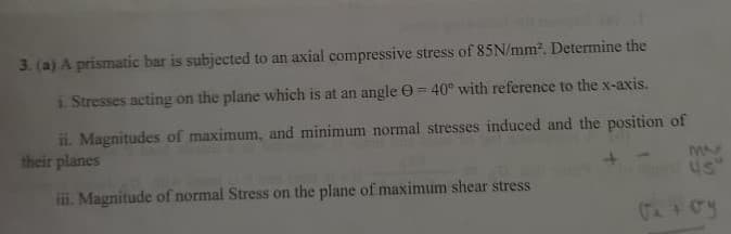 3. (a) A prismatic bar is subjected to an axial compressive stress of 85N/mm. Determine the
i. Stresses acting on the plane which is at an angle e= 40° with reference to the x-axis.
ii. Magnitudes of maximum, and minimum normal stresses induced and the position of
their planes
Us"
ii. Magnitude of normal Stress on the plane of maximum shear stress
