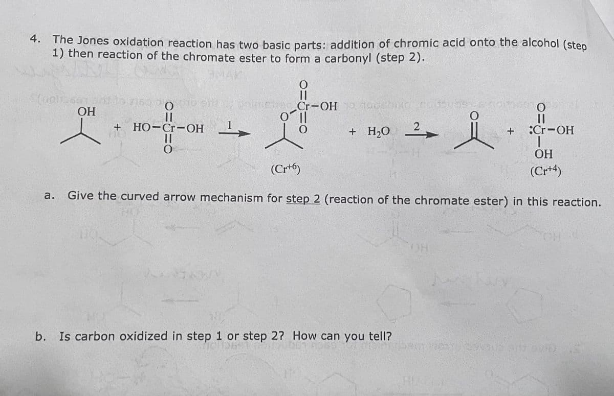 4. The Jones oxidation reaction has two basic parts: addition of chromic acid onto the alcohol (step
1) then reaction of the chromate ester to form a carbonyl (step 2).
lorisoo
|3|
Cr-OH 0
НО
HO-Cr-OH -
+ H2О
:Cr-OH
ОН
(Cr+6)
(Cr+4)
a.
Give the curved arrow mechanism for step 2 (reaction of the chromate ester) in this reaction.
CH O
HOH
b. Is carbon oxidized in step 1 or step 2? How can you tell?
