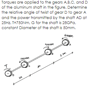 Torques are applied to the gears A,B,C, and D
of the aluminum shaft in the figure. Determine
the relative angle of twist of gear D to gear A
and the power transmitted by the shaft AD at
25HZ. T=750NM, G for the shaft is 28GPA,
constant Diameter of the shaft is 50mm.
GoONm
2-3m
