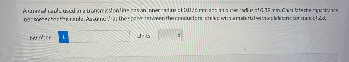 A coaxial cable used in a transmission line has an inner radius of 0.076 mm and an outer radius of 0.89 mm. Calculate the capacitance
per meter for the cable. ASsume that the space between the conductors is filled with a material with a dielectric constant of 2.8.
Number
i
Units
