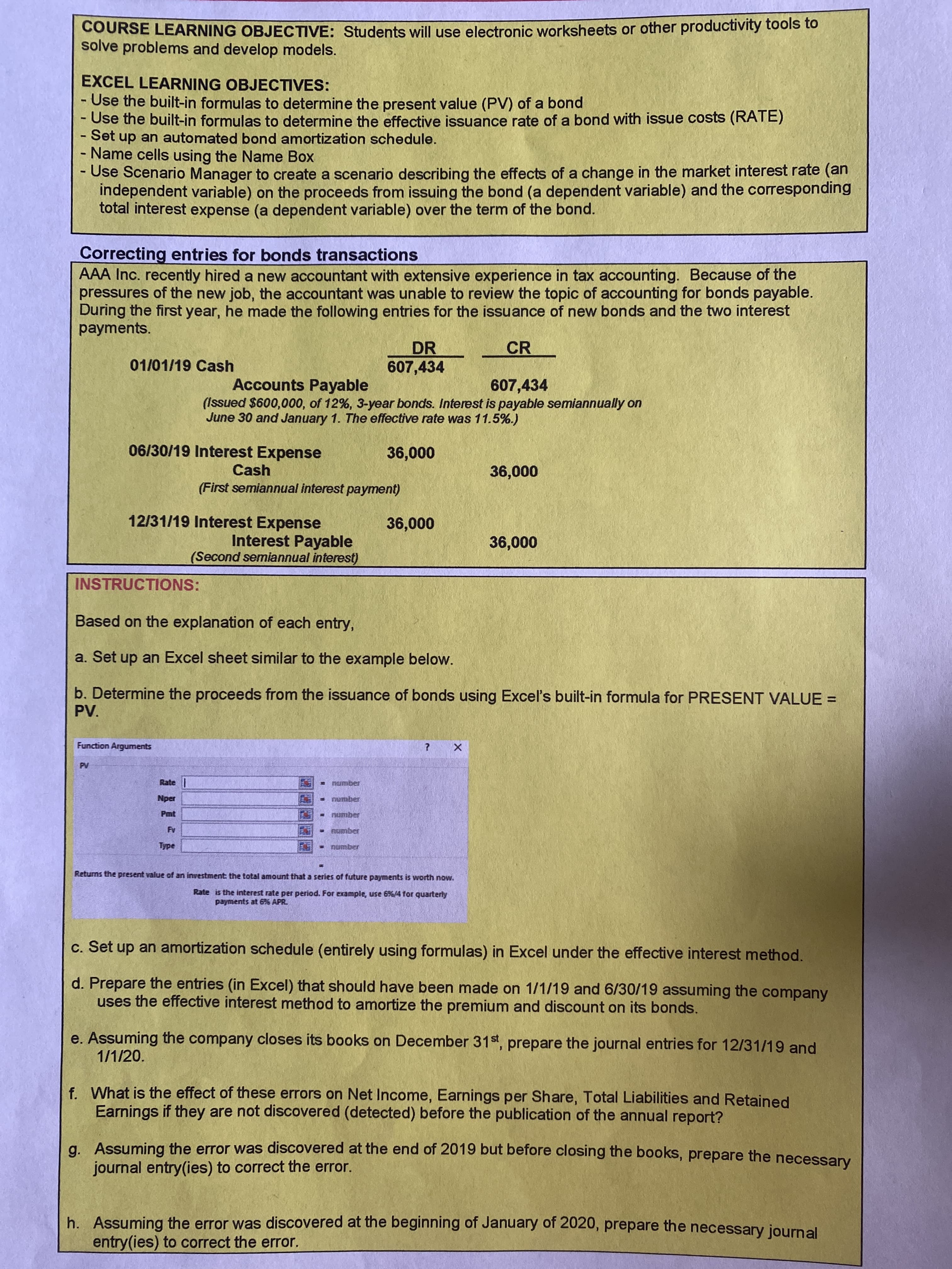 に
COURSE LEARNING OBJECTIVE: Students will use electronic worksheets or other productivity tools to
solve problems and develop models.
EXCEL LEARNING OBJECTIVES:
- Use the built-in formulas to determine the present value (PV) of a bond
- Use the built-in formulas to determine the effective issuance rate of a bond with issue costs (RATE)
- Set up an automated bond amortization schedule.
- Name cells using the Name Box
- Use Scenario Manager to create a scenario describing the effects of a change in the market interest rate (an
independent variable) on the proceeds from issuing the bond (a dependent variable) and the corresponding
total interest expense (a dependent variable) over the term of the bond.
Correcting entries for bonds transactions
AAA Inc. recently hired a new accountant with extensive experience in tax accounting. Because of the
pressures of the new job, the accountant was unable to review the topic of accounting for bonds payable.
During the first year, he made the following entries for the issuance of new bonds and the two interest
payments.
CR
DR
607,434
01/01/19 Cash
607,434
Accounts Payable
(Issued $600,000, of 12%, 3-year bonds. Interest is payable semiannually on
June 30 and January 1. The effective rate was 11.5%.)
06/30/19 Interest Expense
Cash
000'9
(First semiannual interest payment)
12/31/19 Interest Expense
Interest Payable
(Second semiannual interest)
000'9
INSTRUCTIONS:
Based on the explanation of each entry,
a. Set up an Excel sheet similar to the example below.
b. Determine the proceeds from the issuance of bonds using Excel's built-in formula for PRESENT VALUE =
Function Arguments
Rate|
Pmt
number
%3D
Returns the present value of an investment: the total amount that a series of future payments is worth now.
Rate is the interest rate per period. For example, use 6%/4 for quarterly
payments at 676 APR.
c. Set up an amortization schedule (entirely using formulas) in Excel under the effective interest method.
d. Prepare the entries (in Excel) that should have been made on 1/1/19 and 6/30/19 assuming the company
uses the effective interest method to amortize the premium and discount on its bonds.
e. Assuming the company closes its books on December 31st, prepare the journal entries for 12/31/19 and
1/1/20.
f. What is the effect of these errors on Net Income, Earnings per Share, Total Liabilities and Retained
Earnings if they are not discovered (detected) before the publication of the annual report?
a. Assuming the error was discovered at the end of 2019 but before closing the books, prepare the necessary
journal entry(ies) to correct the error.
h. Assuming the error was discovered at the beginning of January of 2020, prepare the necessary journal
entry(ies) to correct the error.
