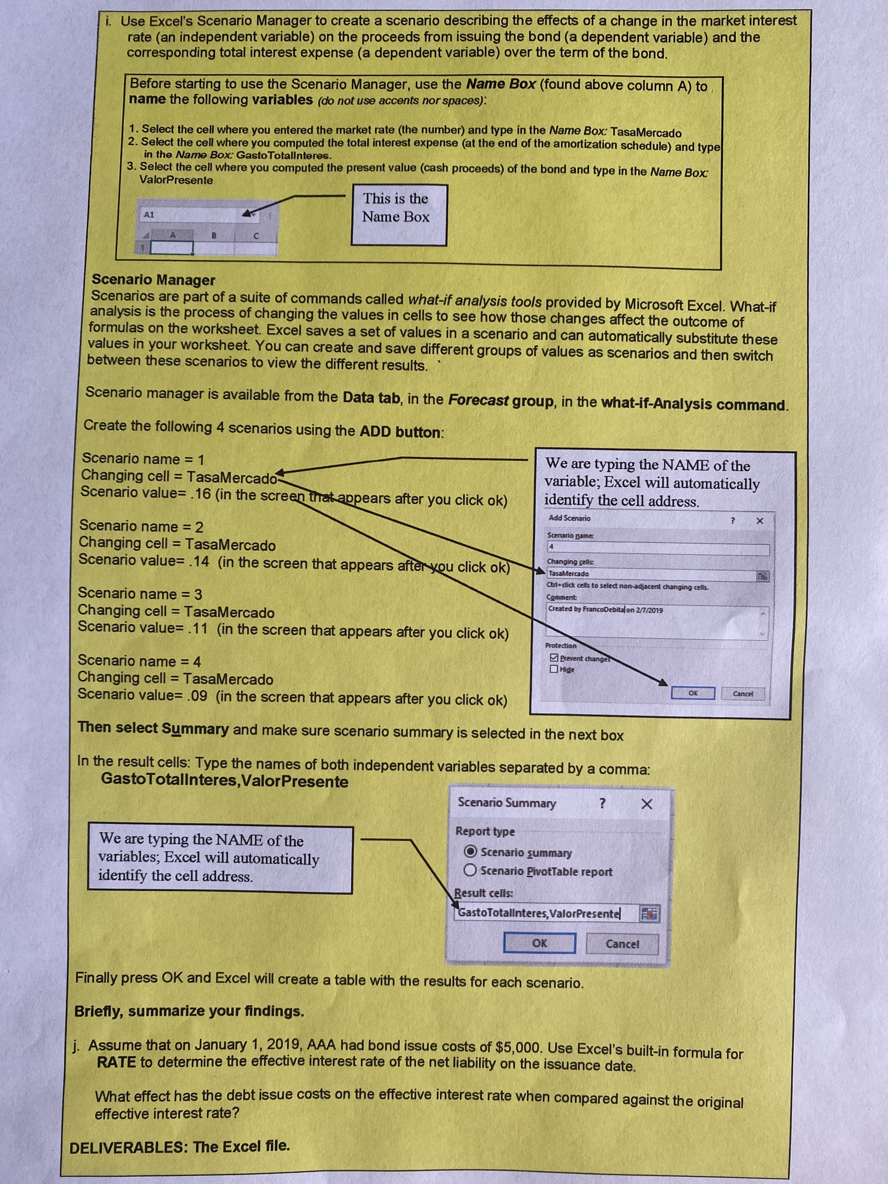 i. Use Excel's Scenario Manager to create a scenario describing the effects of a change in the market interest
rate (an independent variable) on the proceeds from issuing the bond (a dependent variable) and the
corresponding total interest expense (a dependent variable) over the term of the bond.
Before starting to use the Scenario Manager, use the ame Box (found above column A) to
name the following variables (do not use accents nor spaces):
1. Select the cell where you entered the market rate (the number) and type in the Name Box: TasaMercado
2. Select the cell where you computed the total interest expense (at the end of the amortization schedule) and type
in the Name Box: Gasto Totallnteres.
3. Select the cell where you computed the present value (cash proceeds) of the bond and type in the Name Box
ValorPresente
This is the
A1
Name Box
Scenario Manager
Scenarios are part of a suite of commands called what-if analysis tools provided by Microsoft Excel. What-if
analysis is the process of changing the values in cells to see how those changes affect the outcome of
formulas on the worksheet. Excel saves a set of values in a scenario and can automatically substitute these
values in your worksheet. You can create and save different groups of values as scenarios and then switch
between these scenarios to view the different results.
Scenario manager is available from the Data tab, in the Forecast group, in the what-if-Analysis command.
Create the following 4 scenarios using the ADD button:
Scenario name = 1
Changing cell = TasaMercado-
Scenario value= .16 (in the screen that appears after you click ok)
We are typing the NAME of the
variable; Excel will automatically
identify the cell address.
Add Scenario
Scenario name = 2
Scenario name
Changing cell = TasaMercado
Scenario value= .14 (in the screen that appears after you click ok)
4.
Changing cells:
TasaMercado
Ctrl+dick cells to select non-adjacent changing cells.
Scenario name = 3
Comment
Created by FrancoDebitalon 2/7/2019
Changing cell = TasaMercado
Scenario value= .11 (in the screen that appears after you click ok)
%3D
no.
Protection
Brevent changes
Scenario name = 4
Changing cell = TasaMercado
Scenario value= .09 (in the screen that appears after you click ok)
Cancel
O.
Then select Summary and make sure scenario summary is selected in the next box
In the result cells: Type the names of both independent variables separated by a comma:
GastoTotallnteres,ValorPresente
Scenario Summary
Report type
We are typing the NAME of the
variables; Excel will automatically
identify the cell address.
O Scenario summary
O Scenario PivotTable report
Result cells:
GastoTotallnteres,ValorPresente
OK
Cancel
Finally press OK and Excel will create a table with the results for each scenario.
Briefly, summarize your findings.
i. Assume that on January 1, 2019, AAA had bond issue costs of $5,000. Use Excel's built-in formula for
RATE to determine the effective interest rate of the net liability on the issuance date,
What effect has the debt issue costs on the effective interest rate when compared against the original
effective interest rate?
DELIVERABLES: The Excel file.
