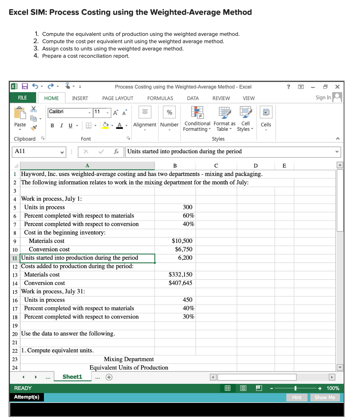 Excel SIM: Process Costing using the Weighted-Average Method
1. Compute the equivalent units of production using the weighted average method.
2. Compute the cost per equivalent unit using the weighted average method.
3. Assign costs to units using the weighted average method.
4. Prepare a cost reconciliation report.
国日ら
Process Costing using the Weighted-Average Method - Excel
FILE
НОМЕ
INSERT
PAGE LAYOUT
FORMULAS
DATA
REVIEW
VIEW
Sign In
Calibri
11
-A A
%
Paste
BIU-
Alignment Number
Conditional Format as
Cell
Cells
Formatting -
Table Styles
Clipboard
Font
Styles
A11
fe
Units started into production during the period
A
B
C
E
1 Hayword, Inc. uses weighted-average costing and has two departments - mixing and packaging.
2 The following information relates to work in the mixing department for the month of July:
3
4 Work in process, July 1:
Units in process
5
300
Percent completed with respect to materials
Percent completed with respect to conversion
Cost in the beginning inventory:
60%
7
40%
8
Materials cost
$10,500
$6,750
9
10
Conversion cost
11 Units started into production during the period
12 Costs added to production during the period:
6,200
13
Materials cost
$332,150
14
Conversion cost
$407,645
15 Work in process, July 31:
16 Units in process
450
Percent completed with respect to materials
18 Percent completed with respect to conversion
17
40%
30%
19
20 Use the data to answer the following.
21
22 1. Compute equivalent units.
Mixing Department
Equivalent Units of Production
23
24
Sheet1
READY
+ 100%
Attempt(s)
Hint
Show Me
