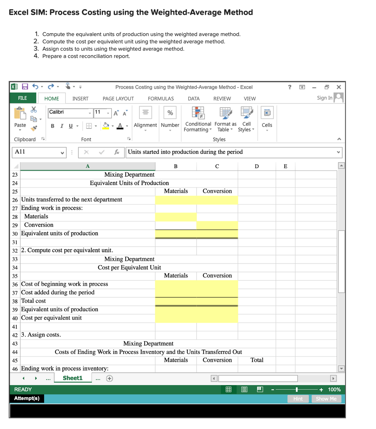 Excel SIM: Process Costing using the Weighted-Average Method
1. Compute the equivalent units of production using the weighted average method.
2. Compute the cost per equivalent unit using the weighted average method.
3. Assign costs to units using the weighted average method.
4. Prepare a cost reconciliation report.
国日ら
Process Costing using the Weighted-Average Method - Excel
FILE
НОМЕ
INSERT
PAGE LAYOUT
FORMULAS
DATA
REVIEW
VIEW
Sign In
Calibri
11
-A A
%
Paste
BIU-
Alignment Number
Conditional Format as
Cell
Cells
Formatting -
Table - Styles
Clipboard
Font
Styles
A11
fe
Units started into production during the period
B
C
E
Mixing Department
Equivalent Units of Production
23
24
25
Materials
Conversion
26 Units transferred to the next department
27 Ending work in process:
28 Materials
29
Conversion
30 Equivalent units of production
31
32 2. Compute cost per equivalent unit.
Mixing Department
Cost per Equivalent Unit
33
34
35
Materials
Conversion
36 Cost of beginning work in process
37 Cost added during the period
38 Total cost
39 Equivalent units of production
40 Cost per equivalent unit
41
42 3. Assign costs.
Mixing Department
Costs of Ending Work in Process Inventory and the Units Transferred Out
43
44
45
Materials
Conversion
Total
46 Ending work in process inventory:
Sheet1
READY
曲
+ 100%
Attempt(s)
Hint
Show Me
