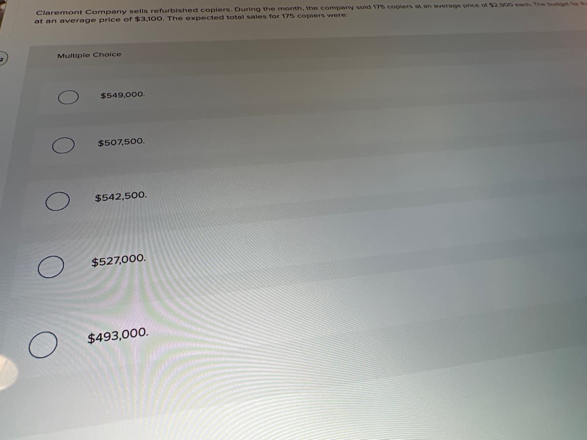 Claremont Company sells refurbished coplers. During the month, the company sold 175 coplers at an average price of $2.900 ench. The budget for ter
at an average price of $3,100, The expected total sales for 175 coplers were:
Multiple Cholce
$549,00O.
$507,500.
$542,500.
$527,000.
$493,000.
