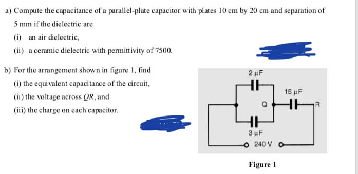 a) Compute the capacitance of a parallel-plate capacitor with plates 10 cm by 20 cm and separation of
5 mm if the dielectric are
(i) an air dielectric,
(ii) a ceramic dielectric with permittivity of 7500.
b) For the arrangement shown in figure 1, find
2 µF
(i) the equi valent capacitance of the circuit,
15 µF
(ii) the voltage across QR, and
R
(iii) the charge on each capacitor.
3 μF
240 V
Figure 1
