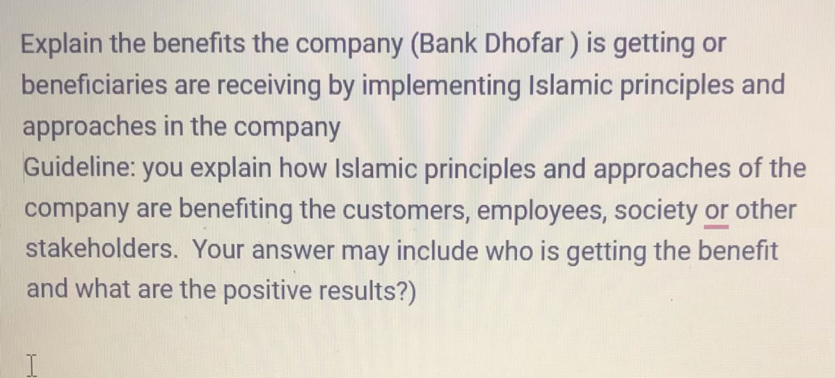 Explain the benefits the company (Bank Dhofar) is getting or
beneficiaries are receiving by implementing Islamic principles and
approaches in the company
Guideline: you explain how Islamic principles and approaches of the
company are benefiting the customers, employees, society or other
stakeholders. Your answer may include who is getting the benefit
and what are the positive results?)
