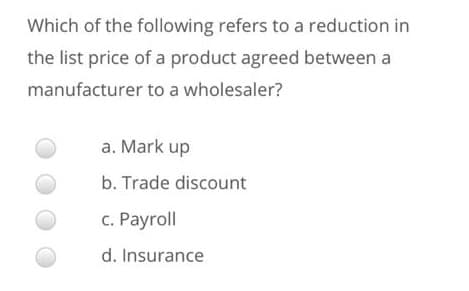 Which of the following refers to a reduction in
the list price of a product agreed between a
manufacturer to a wholesaler?
a. Mark up
b. Trade discount
c. Payroll
d. Insurance
