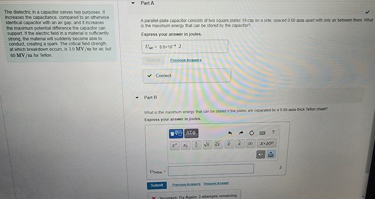 The dielectric in a capacitor serves two purposes. It
increases the capacitance, compared to an otherwise
identical capacitor with an air gap, and it increases
the maximum potential difference the capacitor can
support. If the electric field in a material is sufficiently
strong, the material will suddenly become able to
conduct, creating a spark. The critical field strength,
at which breakdown occurs, is 3.0 MV/m for air, but
60 MV/m for Teflon.
Part A
A parallel-plate capacitor consists of two square plates 19 cm on a side, spaced 0.60 mm apart with only air between them. What
is the maximum energy that can be stored by the capacitor?
Express your answer in joules.
Uair= 8.6×10-4 J
Submit Previous Answers
✓ Correct
✔ Part B
What is the maximum energy that can be stored if the plates are separated by a 0.60-mm-thick Teflon sheet?
Express your answer in joules.
UTeflon =
Submit
[5] ΑΣΦ
xa
Xb
7
√x x x
Previous Answers Request Answer
Incorrect; Try Again; 3 attempts remaining
x
1X1
?
x.10n
X
SWO
J