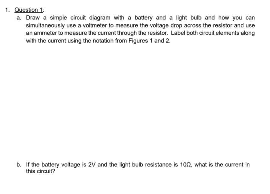 1. Question 1:
a. Draw a simple circuit diagram with a battery and a light bulb and how you can
simultaneously use a voltmeter to measure the voltage drop across the resistor and use
an ammeter to measure the current through the resistor. Label both circuit elements along
with the current using the notation from Figures 1 and 2.
b. If the battery voltage is 2V and the light bulb resistance is 100, what is the current in
this circuit?