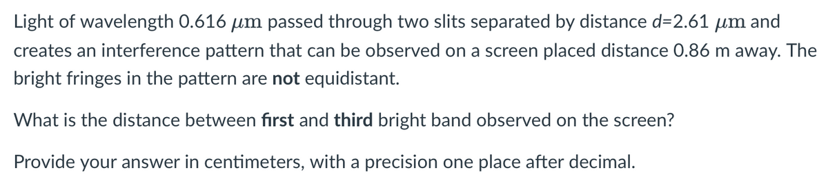 Light of wavelength 0.616 um passed through two slits separated by distance d=2.61 µm and
creates an interference pattern that can be observed on a screen placed distance 0.86 m away. The
bright fringes in the pattern are not equidistant.
What is the distance between fırst and third bright band observed on the screen?
Provide your answer in centimeters, with a precision one place after decimal.
