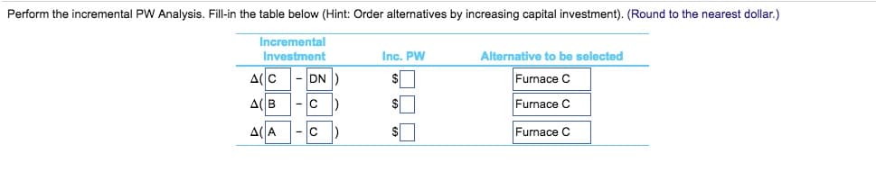 Perform the incremental PW Analysis. Fill-in the table below (Hint: Order alternatives by increasing capital investment). (Round to the nearest dollar.)
Incremental
Investment
Inc. PW
Alternative to be selected
A(C
DN)
Furnace C
A(B
Furnace C
A(A
Furnace C

