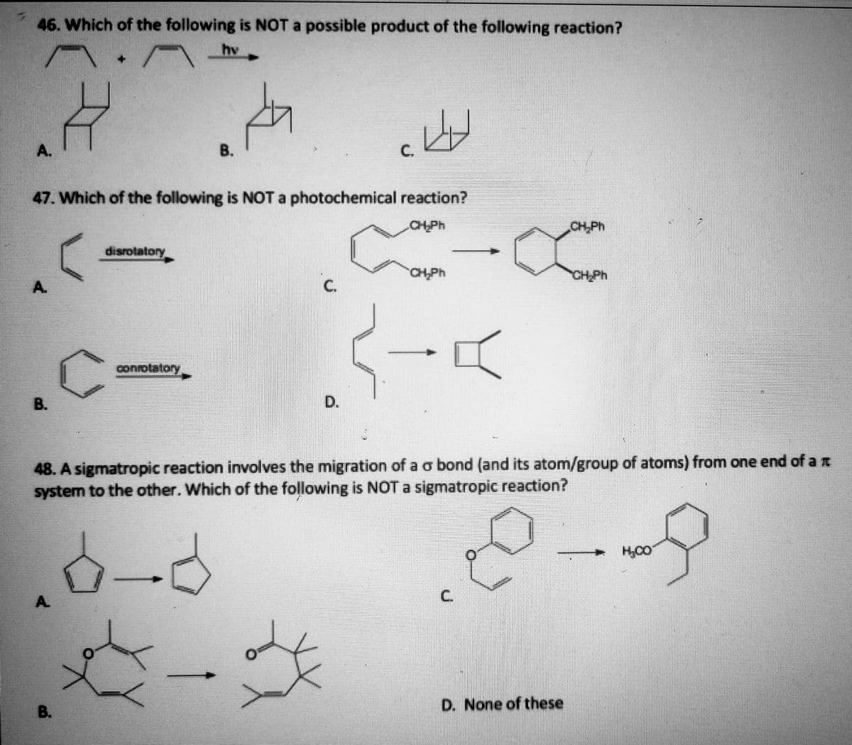 46. Which of the following is NOT a possible product of the following reaction?
hv
A.
В.
C.
47. Which of the following is NOT a photochemical reaction?
CH-Ph
CH,Ph
disrotatory
CH.Ph
CHPH
A.
C.
conrolalory
B.
48. A sigmatropic reaction involves the migration of a o bond (and its atom/group of atoms) from one end of a E
system to the other. Which of the following is NOT a sigmatropic reaction?
A.
B.
D. None of these
C.
D.
