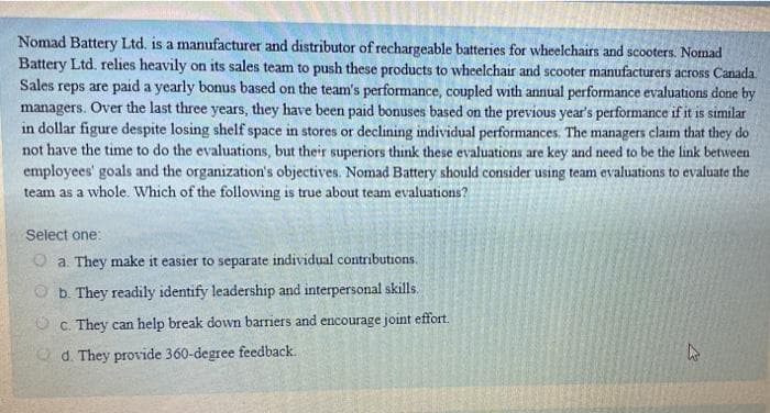 Nomad Battery Ltd. is a manufacturer and distributor of rechargeable batteries for wheelchairs and scooters. Nomad
Battery Ltd. relies heavily on its sales team to push these products to wheelchair and scooter manufacturers across Canada.
Sales reps are paid a yearly bonus based on the team's performance, coupled with annual performance evaluations done by
managers. Over the last three years, they have been paid bonuses based on the previous year's performance if it is similar
in dollar figure despite losing shelf space in stores or declining individual performances. The managers claim that they do
not have the time to do the evaluations, but their superiors think these evaluations are key and need to be the link between
employees' goals and the organization's objectives. Nomad Battery should consider using team evaluations to evaluate the
team as a whole. Which of the following is true about team evaluations?
Select one:
O a. They make it easier to separate individual contributions.
O b. They readily identify leadership and interpersonal skills.
O C. They can help break down barriers and encourage joint effort.
O d. They provide 360-degree feedback.
