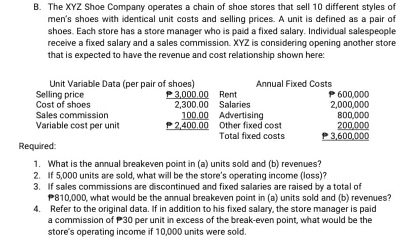 B. The XYZ Shoe Company operates a chain of shoe stores that sell 10 different styles of
men's shoes with identical unit costs and selling prices. A unit is defined as a pair of
shoes. Each store has a store manager who is paid a fixed salary. Individual salespeople
receive a fixed salary and a sales commission. XYZ is considering opening another store
that is expected to have the revenue and cost relationship shown here:
Unit Variable Data (per pair of shoes)
Selling price
Cost of shoes
Annual Fixed Costs
P 3,000.00 Rent
2,300.00 Salaries
100.00 Advertising
P2,400.00 Other fixed cost
Total fixed costs
P 600,000
2,000,000
800,000
200,000
P3,600,000
Sales commission
Variable cost per unit
Required:
1. What is the annual breakeven point in (a) units sold and (b) revenues?
2. If 5,000 units are sold, what will be the store's operating income (loss)?
3. If sales commissions are discontinued and fixed salaries are raised by a total of
P810,000, what would be the annual breakeven point in (a) units sold and (b) revenues?
4. Refer to the original data. If in addition to his fixed salary, the store manager is paid
a commission of P30 per unit in excess of the break-even point, what would be the
store's operating income if 10,000 units were sold.
