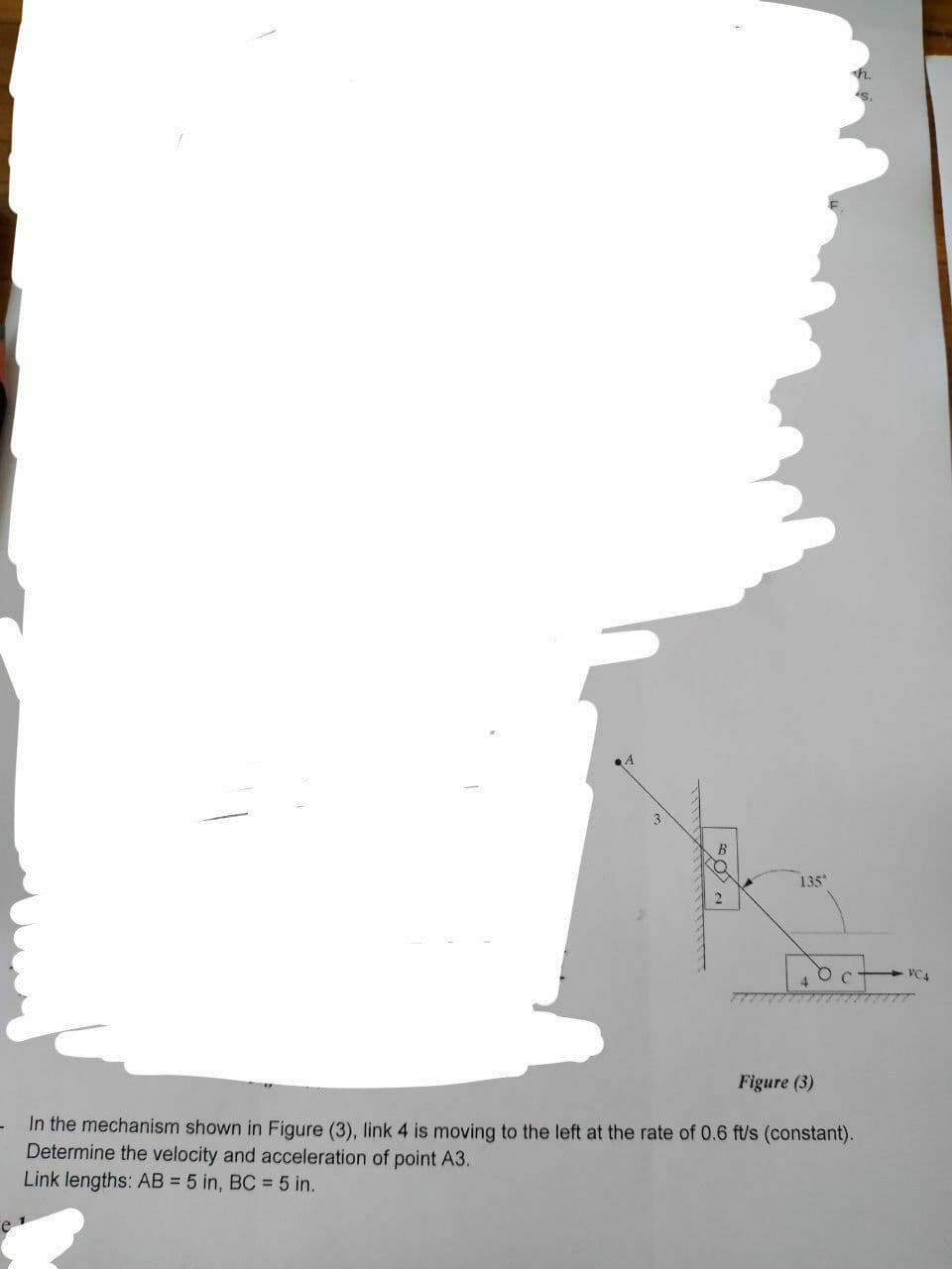 B
135
Гост
Figure (3)
In the mechanism shown in Figure (3), link 4 is moving to the left at the rate of 0.6 ft/s (constant).
Determine the velocity and acceleration of point A3.
Link lengths: AB = 5 in, BC = 5 in.
VC4