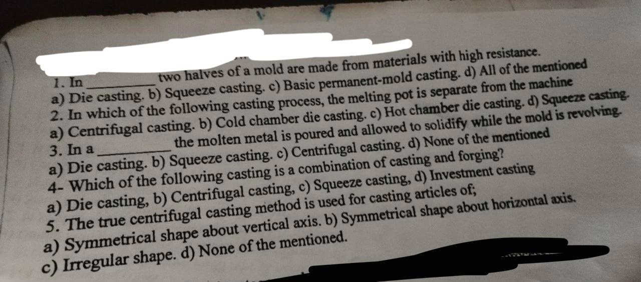 1. In
two halves of a mold are made from materials with high resistance.
a) Die casting. b) Squeeze casting. c) Basic permanent-mold casting. d) All of the mentioned
2. In which of the following casting process, the melting pot is separate from the machine
a) Centrifugal casting. b) Cold chamber die casting. c) Hot chamber die casting. d) Squeeze casting.
the molten metal is poured and allowed to solidify while the mold is revolving.
3. In a
a) Die casting. b) Squeeze casting. c) Centrifugal casting. d) None of the mentioned
4- Which of the following casting is a combination of casting and forging?
a) Die casting, b) Centrifugal casting, c) Squeeze casting, d) Investment casting
5. The true centrifugal casting method is used for casting articles of;
a) Symmetrical shape about vertical axis. b) Symmetrical shape about horizontal axis.
c) Irregular shape. d) None of the mentioned.