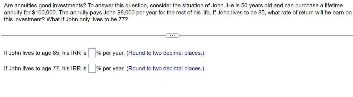 Are annuities good investments? To answer this question, consider the situation of John. He is 50 years old and can purchase a lifetime
annuity for $100,000. The annuity pays John $8,000 per year for the rest of his life. If John lives to be 85, what rate of return will he earn on
this investment? What if John only lives to be 77?
If John lives to age 85, his IRR is
If John lives to age 77, his IRR is
...
% per year. (Round to two decimal places.)
% per year. (Round to two decimal places.)