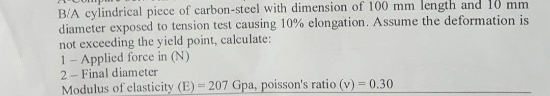 B/A cylindrical piece of carbon-steel with dimension of 100 mm length and 10 mm
diameter exposed to tension test causing 10% elongation. Assume the deformation is
not exceeding the yield point, calculate:
1- Applied force in (N)
2 Final diameter
Modulus of elasticity (E) = 207 Gpa, poisson's ratio (v) = 0.30
