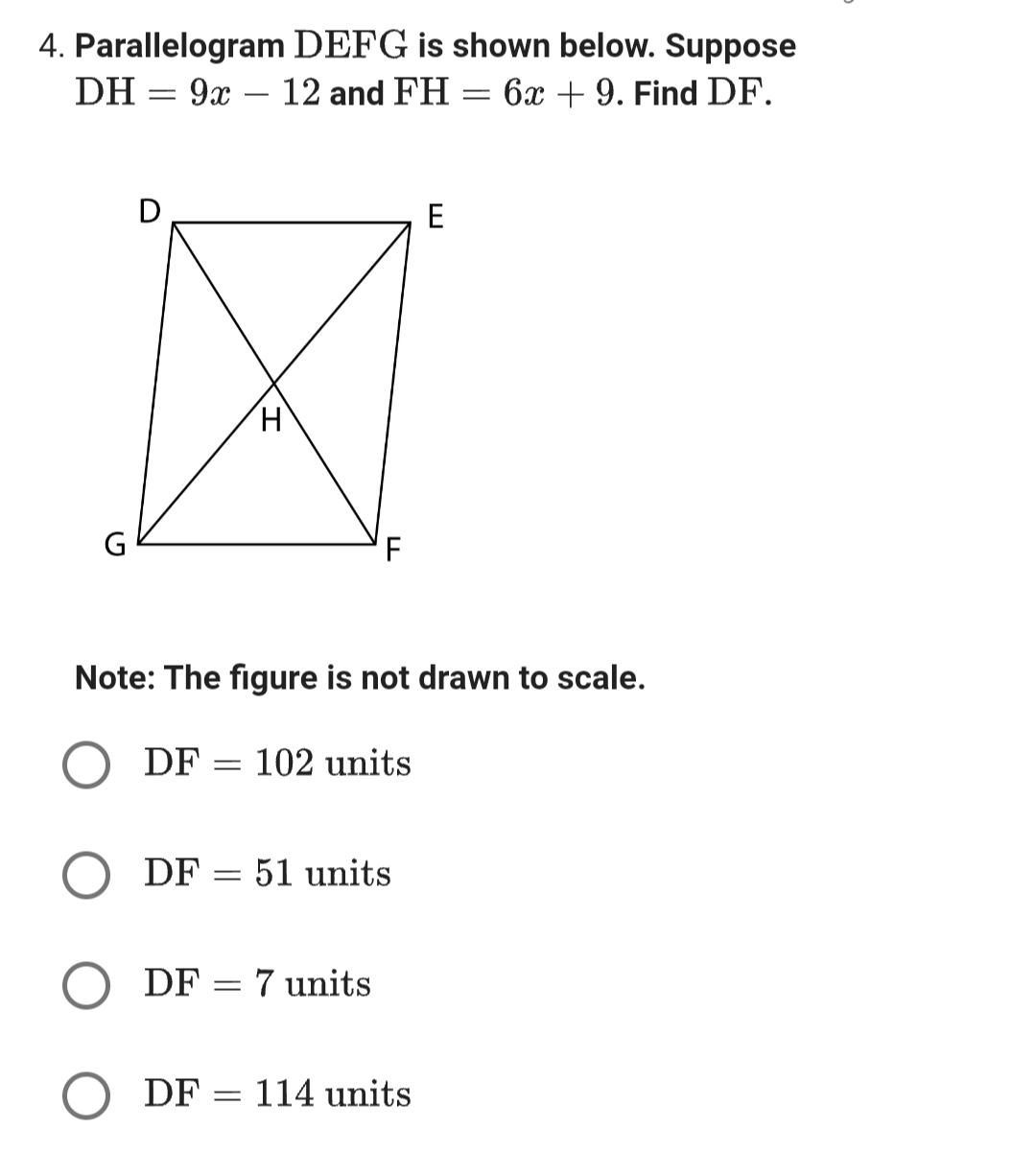 4. Parallelogram DEFG is shown below. Suppose
DH = 9x - 12 and FH = 6x + 9. Find DF.
-
G
D
H
Note: The figure is not drawn to scale.
DF: = 102 units
DF 51 units
=
DF 7 units
=
E
DF 114 units