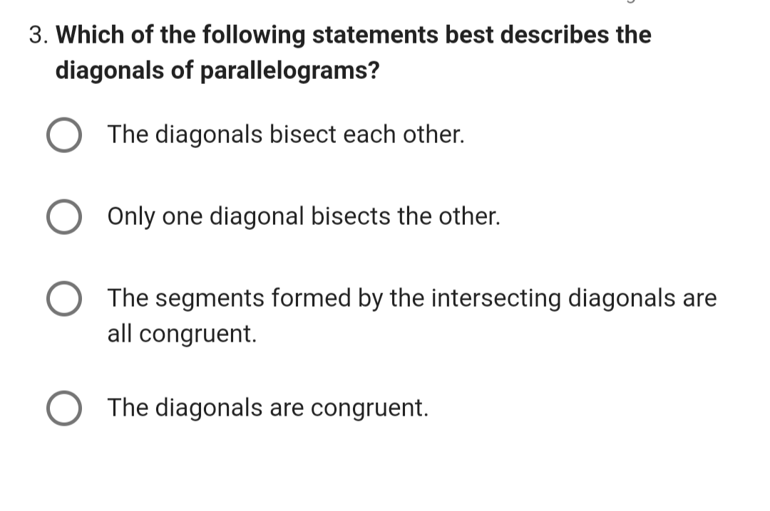 3. Which of the following statements best describes the
diagonals of parallelograms?
The diagonals bisect each other.
Only one diagonal bisects the other.
The segments formed by the intersecting diagonals are
all congruent.
The diagonals are congruent.