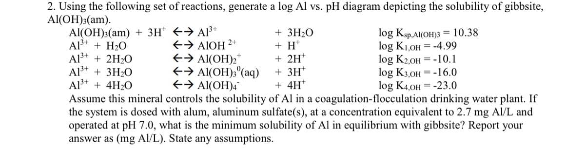 2. Using the following set of reactions, generate a log Al vs. pH diagram depicting the solubility of gibbsite,
Al(OH)3(am).
Al(OH)3(am) + 3H+ → A1³+
Al3+ + H₂O
A13+
+ 2H2O
A13+ + 3H2O
A13+ + 4H2O
← → AIOH
2+
+ 3H2O
+ H
← → Al(OH)2+
+ 2H+
← → Al(OH)3(aq)
← → Al(OH)4
+3H+
+ 4H+
log Ksp.Al(OH)3 = 10.38
log K1,OH -4.99
log K2,OH
-10.1
log K3,OH -16.0
log K4,OH -23.0
Assume this mineral controls the solubility of Al in a coagulation-flocculation drinking water plant. If
the system is dosed with alum, aluminum sulfate(s), at a concentration equivalent to 2.7 mg Al/L and
operated at pH 7.0, what is the minimum solubility of Al in equilibrium with gibbsite? Report your
answer as (mg Al/L). State any assumptions.
