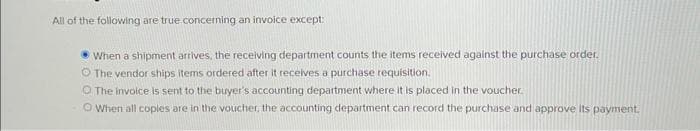 All of the following are true concerning an invoice except:
When a shipment arrives, the receiving department counts the items received against the purchase order.
The vendor ships items ordered after it receives a purchase requisition.
The invoice is sent to the buyer's accounting department where it is placed in the voucher.
Ⓒ When all coples are in the voucher, the accounting department can record the purchase and approve its payment.