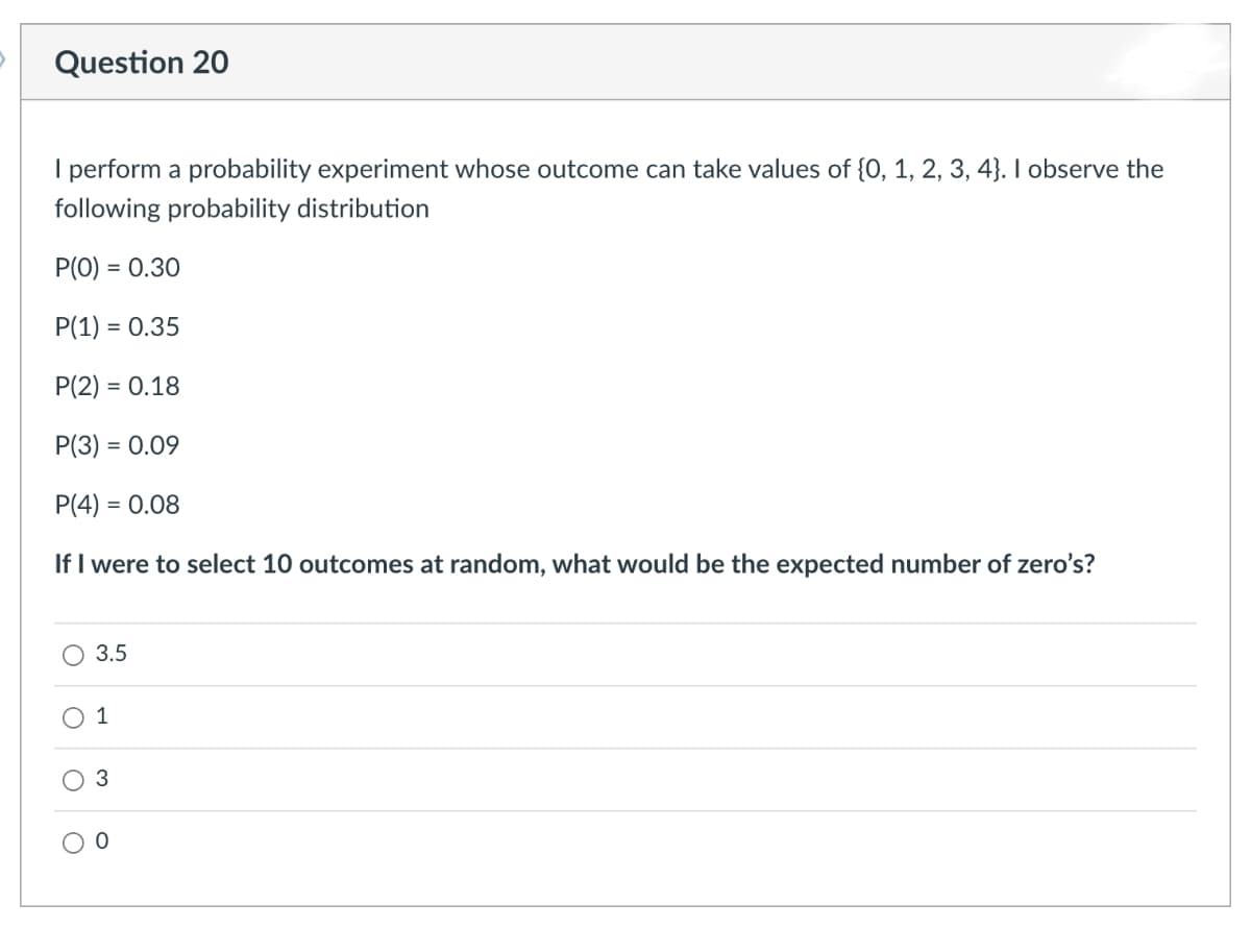 Question 20
I perform a probability experiment whose outcome can take values of {0, 1, 2, 3, 4}. I observe the
following probability distribution
P(0) = 0.30
P(1) = 0.35
P(2) = 0.18
P(3) = 0.09
P(4) = 0.08
If I were to select 10 outcomes at random, what would be the expected number of zero's?
3.5
1
3
0