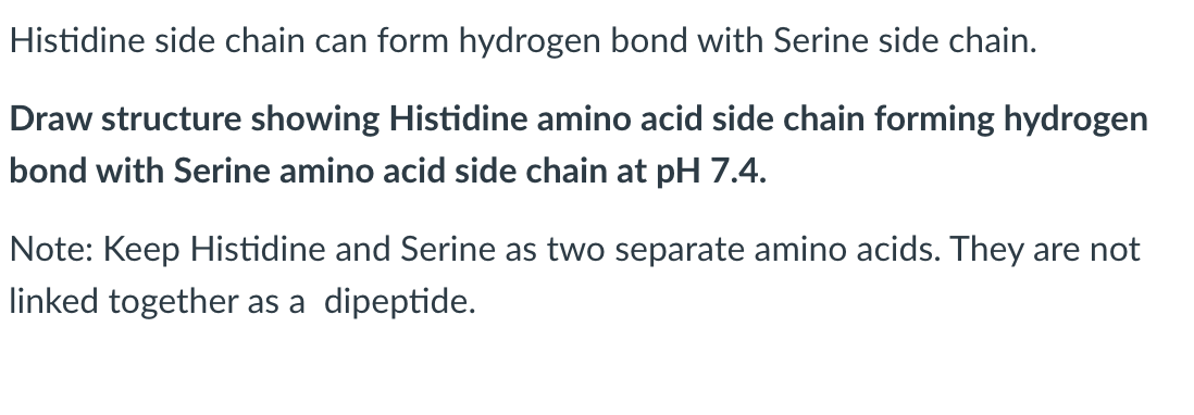 Histidine side chain can form hydrogen bond with Serine side chain.
Draw structure showing Histidine amino acid side chain forming hydrogen
bond with Serine amino acid side chain at pH 7.4.
Note: Keep Histidine and Serine as two separate amino acids. They are not
linked together as a dipeptide.