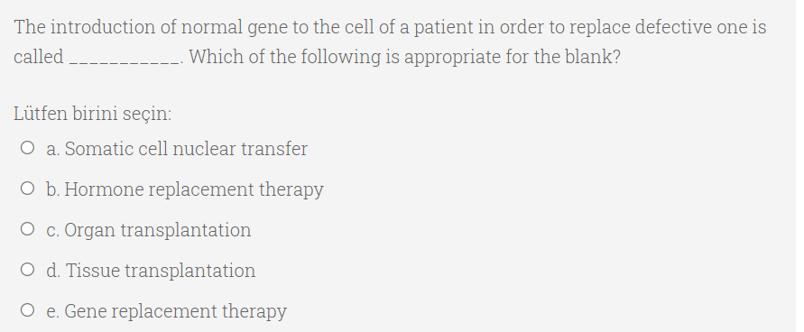 The introduction of normal gene to the cell of a patient in order to replace defective one is
called
Which of the following is appropriate for the blank?
Lütfen birini seçin:
O a. Somatic cell nuclear transfer
O b. Hormone replacement therapy
O c. Organ transplantation
O d. Tissue transplantation
O e. Gene replacement therapy
