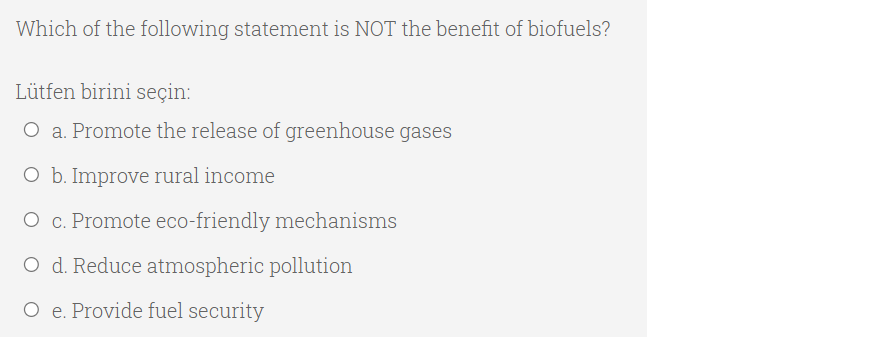 Which of the following statement is NOT the benefit of biofuels?
Lütfen birini seçin:
O a. Promote the release of greenhouse gases
O b. Improve rural income
O c. Promote eco-friendly mechanisms
O d. Reduce atmospheric pollution
O e. Provide fuel security
