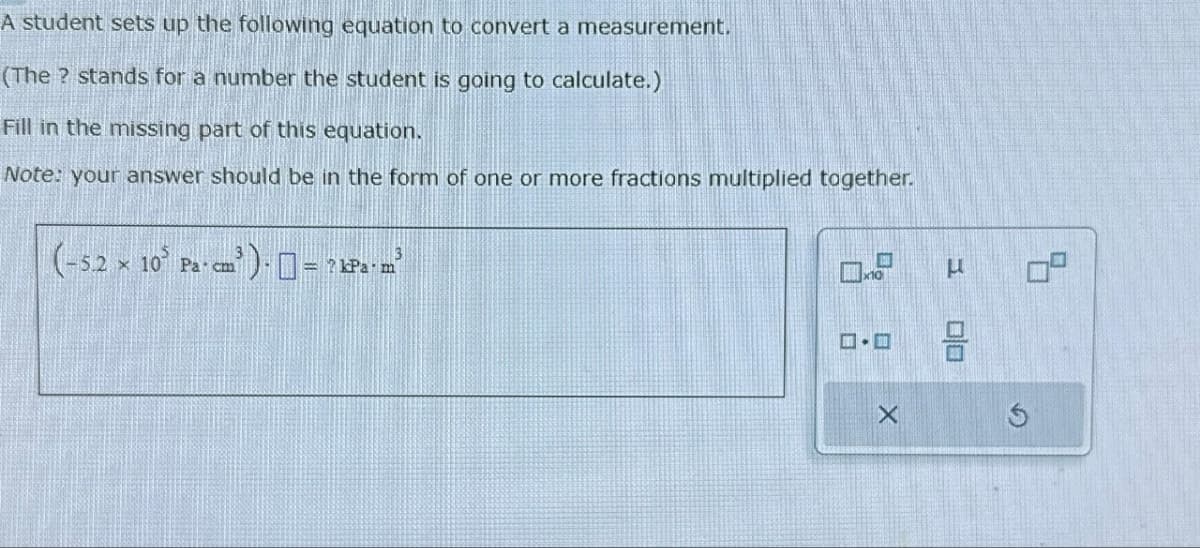 A student sets up the following equation to convert a measurement.
(The ? stands for a number the student is going to calculate.)
Fill in the missing part of this equation.
Note: your answer should be in the form of one or more fractions multiplied together.
(-52 x 10 Pa cm³
Pa cm³ ) = ? kPa.m³
X
U
00
9