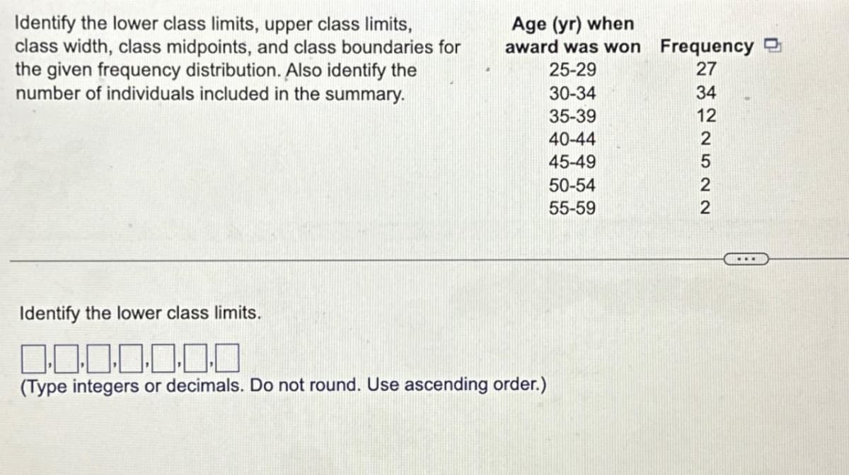 Identify the lower class limits, upper class limits,
class width, class midpoints, and class boundaries for
the given frequency distribution. Also identify the
number of individuals included in the summary.
Age (yr) when
award was won
25-29
30-34
35-39
40-44
45-49
Identify the lower class limits.
0.0.0.0.0.0.0
(Type integers or decimals. Do not round. Use ascending order.)
50-54
55-59
Frequency
27
ENGINSEN
34
12
2
5
2
2