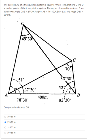 The baseline AB of a triangulation system is equal to 400 m long. Stations Cand D
are other points of the triangulation system. The angles observed from A and B are
as follows: Angle DAB - 27*30, Angle CAB - 78*30, CBA - 52, and Angle DBC -
30'30.
49 30
70
51
30°30'
27 30'
527
B
400m
78°30'
82 30'
Compute the distance DB
O 194.55 m
• 196.55 m
O 195.55 m
O 193.55 m
