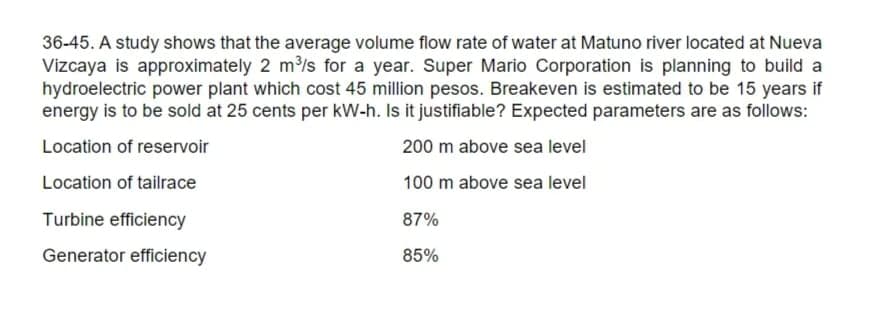 36-45. A study shows that the average volume flow rate of water at Matuno river located at Nueva
Vizcaya is approximately 2 m3/s for a year. Super Mario Corporation is planning to build a
hydroelectric power plant which cost 45 million pesos. Breakeven is estimated to be 15 years if
energy is to be sold at 25 cents per kW-h. Is it justifiable? Expected parameters are as follows:
Location of reservoir
200 m above sea level
Location of tailrace
100 m above sea level
Turbine efficiency
87%
Generator efficiency
85%
