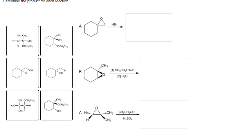 Determine the product for each reaction.
HBr
А.
OH CH
CH
H-C-C-CH
H OCH,CH,
"OCH,CH
CH3
(1) CH,CH,O Na*
HO.
Br
В.
12] H,0
OH ỌCH,CH,
CH
HC--C-H
POCH,CH,
CH, H
OH
C. H
CH3
CH;CH,OH
CH3
H,SO,
