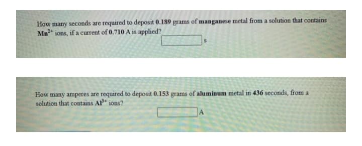 How many seconds are required to deposit 0.189 grams of manganese metal from a solution that contains
Mn" ions, if a current of 0.710 A is applied?
How many amperes are required to deposit 0.153 grams of aluminum metal in 436 seconds, from a
solution that contains Al" ions?
