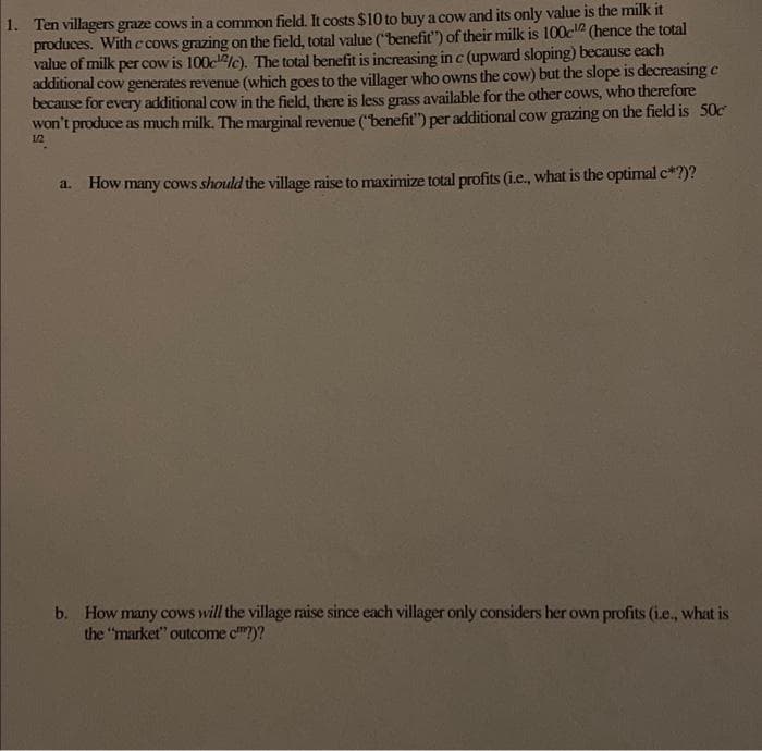 1. Ten villagers graze cows in a common field. It costs $10 to buy a cow and its only value is the milk it
produces. With c cows grazing on the field, total value ("benefit") of their milk is 100c-¹2 (hence the total
value of milk per cow is 100cc). The total benefit is increasing in c (upward sloping) because each
additional cow generates revenue (which goes to the villager who owns the cow) but the slope is decreasing c
because for every additional cow in the field, there is less grass available for the other cows, who therefore
won't produce as much milk. The marginal revenue ("benefit") per additional cow grazing on the field is 50c²
a.
How many cows should the village raise to maximize total profits (i.e., what is the optimal c*?)?
b. How many cows will the village raise since each villager only considers her own profits (i.e., what is
the "market" outcome c?)?