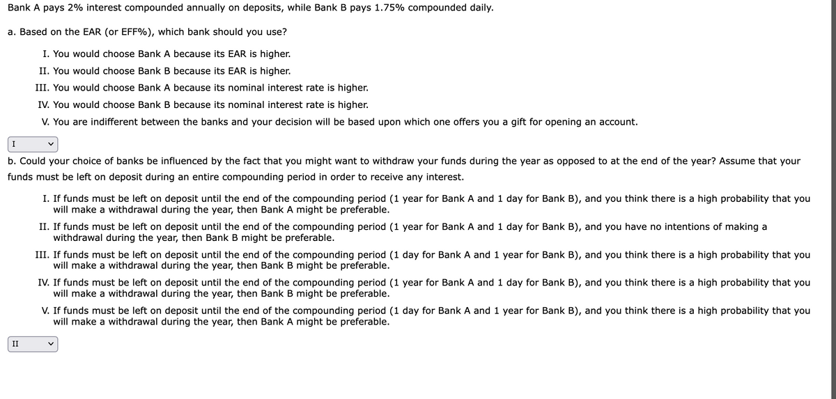 Bank A pays 2% interest compounded annually on deposits, while Bank B pays 1.75% compounded daily.
a. Based on the EAR (or EFF%), which bank should you use?
I. You would choose Bank A because its EAR is higher.
II. You would choose Bank B because its EAR is higher.
III. You would choose Bank A
because its nominal interest rate is higher.
IV. You would choose Bank B because its nominal interest rate is higher.
V. You are indifferent between the banks and your decision will be based upon which one offers you a gift for opening an account.
I
b. Could your choice of banks be influenced by the fact that you might want to withdraw your funds during the year as opposed to at the end of the year? Assume that your
funds must be left on deposit during an entire compounding period in order to receive any interest.
II
I. If funds must be left on deposit until the end of the compounding period (1 year for Bank A and 1 day for Bank B), and you think there is a high probability that you
will make a withdrawal during the year, then Bank A might be preferable.
II. If funds must be left on deposit until the end of the compounding period (1 year for Bank A and 1 day for Bank B), and you have no intentions of making a
withdrawal during the year, then Bank B might be preferable.
III. If funds must be left on deposit until the end of the compounding period (1 day for Bank A and 1 year for Bank B), and you think there is a high probability that you
will make a withdrawal during the year, then Bank B might be preferable.
IV. If funds must be left on deposit until the end of the compounding period (1 year for Bank A and 1 day for Bank B), and you think there is a high probability that you
will make a withdrawal during the year, then Bank B might be preferable.
V. If funds must be left on deposit until the end of the compounding period (1 day for Bank A and 1 year for Bank B), and you think there is a high probability that you
will make a withdrawal during the year, then Bank A might be preferable.