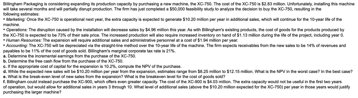 Billingham Packaging is considering expanding its production capacity by purchasing a new machine, the XC-750. The cost of the XC-750 is $2.83 million. Unfortunately, installing this machine
will take several months and will partially disrupt production. The firm has just completed a $50,000 feasibility study to analyze the decision to buy the XC-750, resulting in the
following estimates:
• Marketing: Once the XC-750 is operational next year, the extra capacity is expected to generate $10.20 million per year in additional sales, which will continue for the 10-year life of the
machine.
• Operations: The disruption caused by the installation will decrease sales by $4.96 million this year. As with Billingham's existing products, the cost of goods for the products produced by
the XC-750 is expected to be 73% of their sale price. The increased production will also require increased inventory on hand of $1.13 million during the life of the project, including year 0.
• Human Resources: The expansion will require additional sales and administrative personnel at a cost of $1.94 million per year.
• Accounting: The XC-750 will be depreciated via the straight-line method over the 10-year life of the machine. The firm expects receivables from the new sales to be 14% of revenues and
payables to be 11% of the cost of goods sold. Billingham's marginal corporate tax rate is 21%.
a. Determine the incremental earnings from the purchase of the XC-750.
b. Determine the free cash flow from the purchase of the XC-750.
c. If the appropriate cost of capital for the expansion is 10.2%, compute the NPV of the purchase.
d. While the expected new sales will be $10.20 million per year from the expansion, estimates range from $8.25 million to $12.15 million. What is the NPV in the worst case? In the best case?
e. What is the break-even level of new sales from the expansion? What is the breakeven level for the cost of goods sold?
f. Billingham could instead purchase the XC-900, which offers even greater capacity. The cost of the XC-900 is $4.03 million. The extra capacity would not be useful in the first two years
of operation, but would allow for additional sales in years 3 through 10. What level of additional sales (above the $10.20 million expected for the XC-750) per year in those years would justify
purchasing the larger machine?