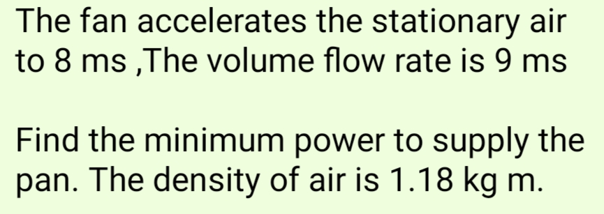 The fan accelerates the stationary air
to 8 ms,The volume flow rate is 9 ms
Find the minimum power to supply the
pan. The density of air is 1.18 kg m.
