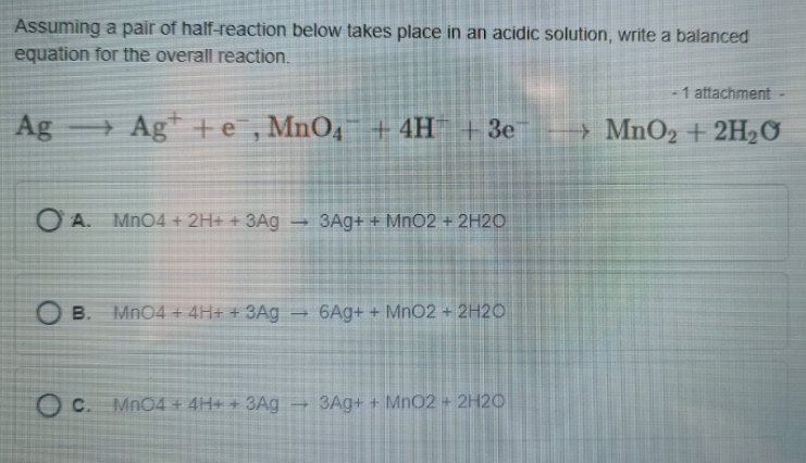 Assuming a pair of half-reaction below takes place in an acidic solution, write a balanced
equation for the overall reaction.
- 1 attachment
Ag
+ Ag +e , MnO4
+
+ 4H +3e
→ MnO2 + 2H2O
O A. MnO4 + 2H+ + 3Ag
3Ag+ + MnO2 + 2H2O
O B. MnO4 + 4H+ + 3Ag
6Ag+ + Mn02 + 2H2O
c.
O c. MnO4 + 4H+ + 3Ag → 3Ag+ + MnO2 + 2H2O
