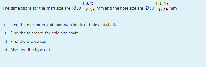 +0.15
+0.25
The dimensions for the shaft size are Ø30 -0.25 mm and the hole size are Ø30 -0.15 mm.
i) Find the maximum and minimum limits of hole and shaft.
i) Find the tolerance for hole and shaft.
iii) Find the allowance.
iv) Also find the type of fit.
