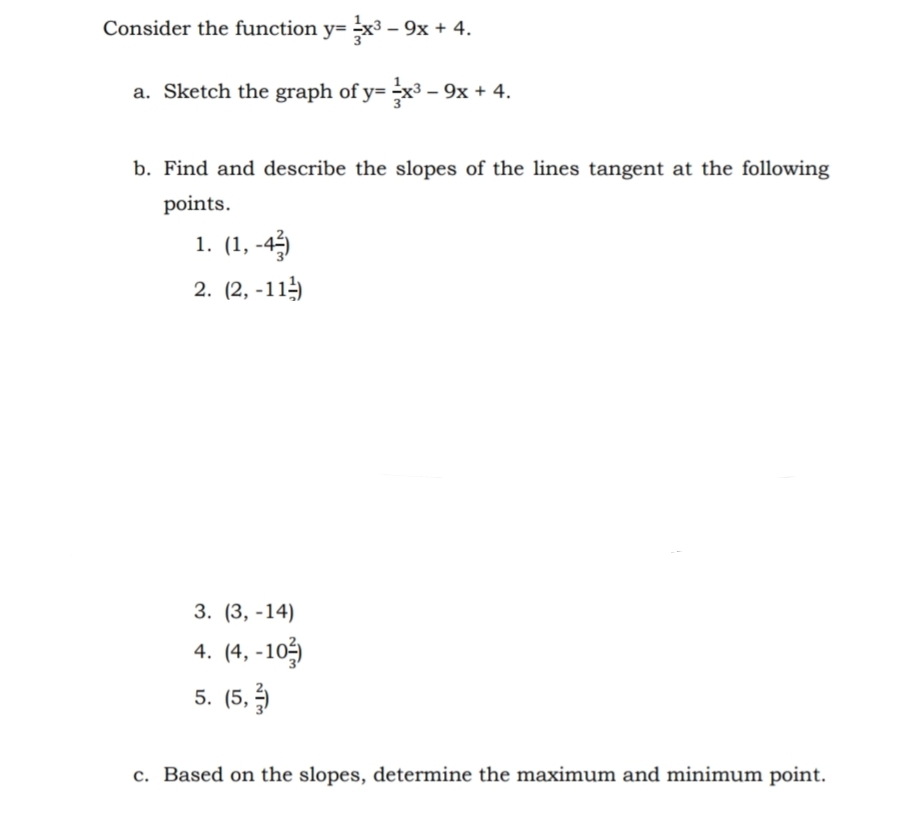 Consider the function y= x³ – 9x + 4.
a. Sketch the graph of y= x³ – 9x + 4.
b. Find and describe the slopes of the lines tangent at the following
points.
1. (1, -45)
2. (2, -11
3. (3, -14)
4. (4, -10
5. (5,
c. Based on the slopes, determine the maximum and minimum point.
